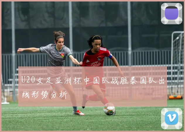 U20女足亚洲杯中国队战胜泰国队出线形势分析