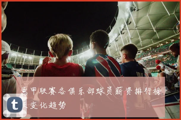 意甲联赛各俱乐部球员薪资排行榜及变化趋势